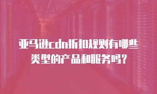 亚马逊cdn折扣规则有哪些类型的产品和服务吗？