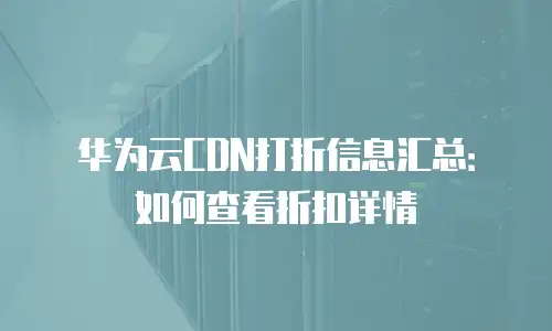 华为云CDN打折信息汇总：如何查看折扣详情