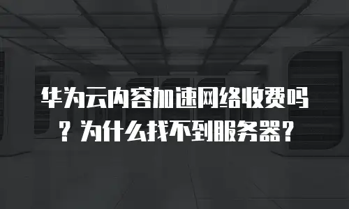 华为云内容加速网络收费吗？为什么找不到服务器？