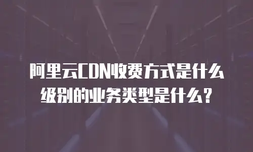 阿里云CDN收费方式是什么级别的业务类型是什么？