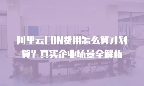 阿里云CDN费用怎么算才划算？真实企业场景全解析