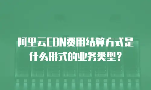 阿里云CDN费用结算方式是什么形式的业务类型？