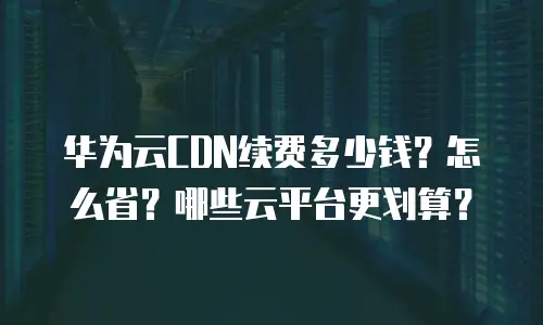 华为云CDN续费多少钱？怎么省？哪些云平台更划算？