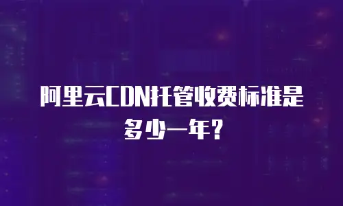 阿里云CDN托管收费标准是多少一年？