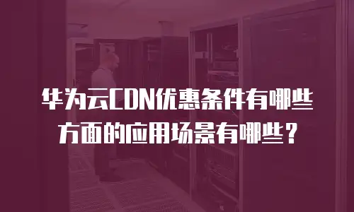 华为云CDN优惠条件有哪些方面的应用场景有哪些？