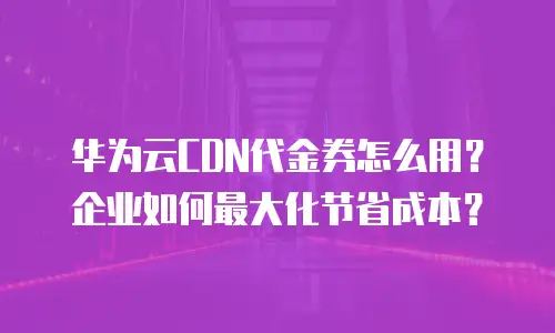 华为云CDN代金券怎么用？企业如何最大化节省成本？