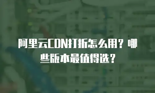 阿里云CDN打折怎么用？哪些版本最值得选？