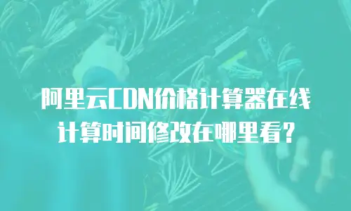 阿里云CDN价格计算器在线计算时间修改在哪里看？