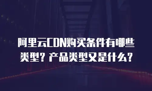 阿里云CDN购买条件有哪些类型？产品类型又是什么？