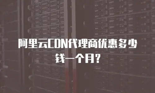 阿里云CDN代理商优惠多少钱一个月？