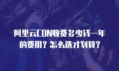 阿里云CDN收费多少钱一年的费用？怎么选才划算？
