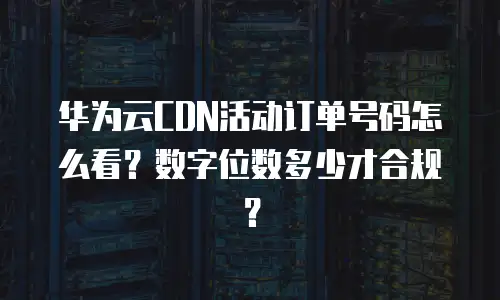 华为云CDN活动订单号码怎么看？数字位数多少才合规？