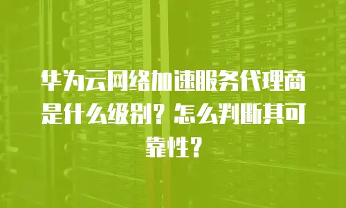 华为云网络加速服务代理商是什么级别？怎么判断其可靠性？
