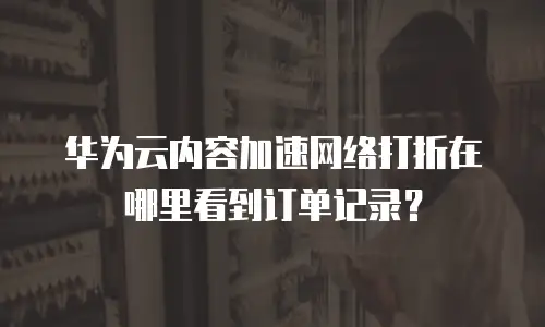 华为云内容加速网络打折在哪里看到订单记录？