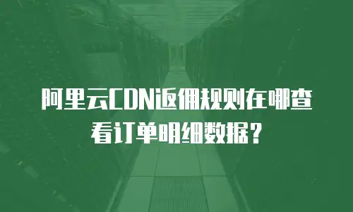阿里云CDN返佣规则在哪查看订单明细数据？
