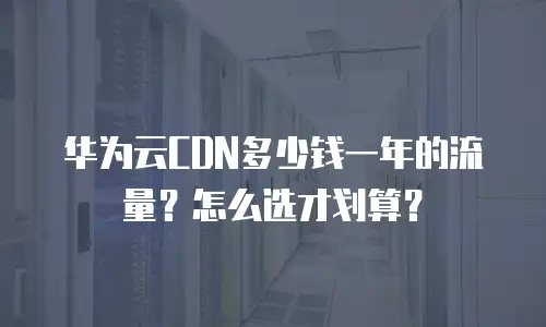 华为云CDN多少钱一年的流量？怎么选才划算？