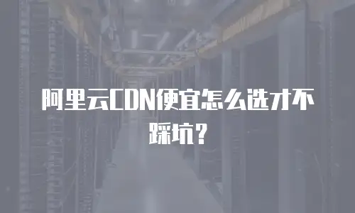 阿里云CDN便宜怎么选才不踩坑？