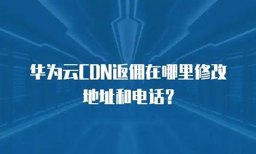 华为云CDN返佣在哪里修改地址和电话？