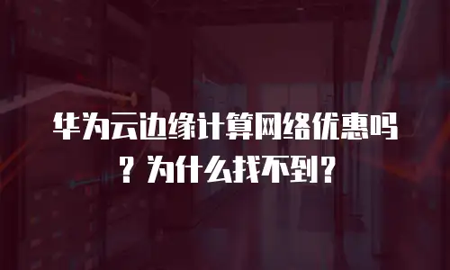 华为云边缘计算网络优惠吗？为什么找不到？
