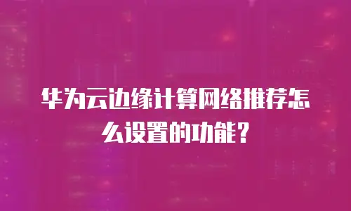 华为云边缘计算网络推荐怎么设置的功能？