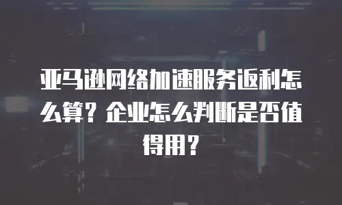 亚马逊网络加速服务返利怎么算？企业怎么判断是否值得用？
