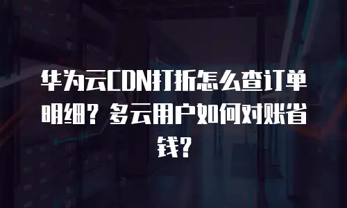 华为云CDN打折怎么查订单明细？多云用户如何对账省钱？