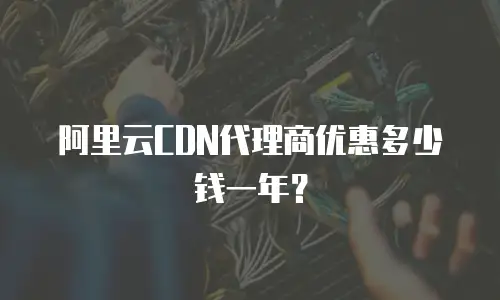 阿里云CDN代理商优惠多少钱一年？