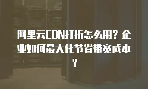 阿里云CDN打折怎么用？企业如何最大化节省带宽成本？