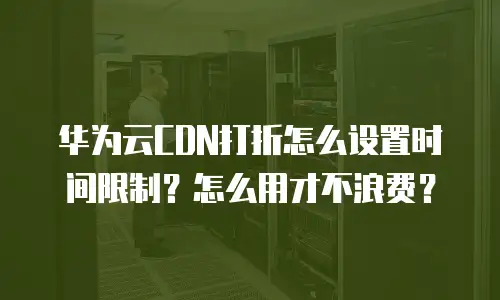 华为云CDN打折怎么设置时间限制？怎么用才不浪费？
