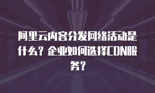 阿里云内容分发网络活动是什么？企业如何选择CDN服务？