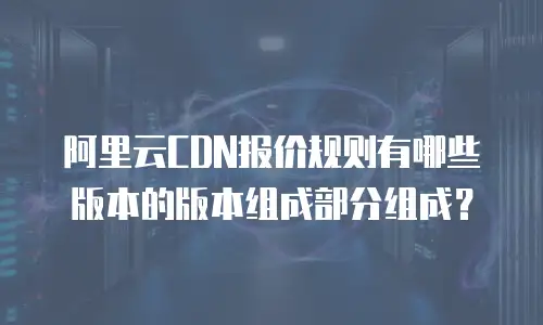 阿里云CDN报价规则有哪些版本的版本组成部分组成？