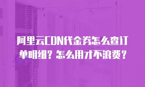 阿里云CDN代金券怎么查订单明细？怎么用才不浪费？