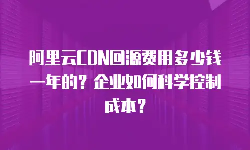 阿里云CDN回源费用多少钱一年的？企业如何科学控制成本？