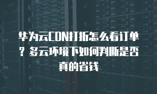 华为云CDN打折怎么看订单？多云环境下如何判断是否真的省钱