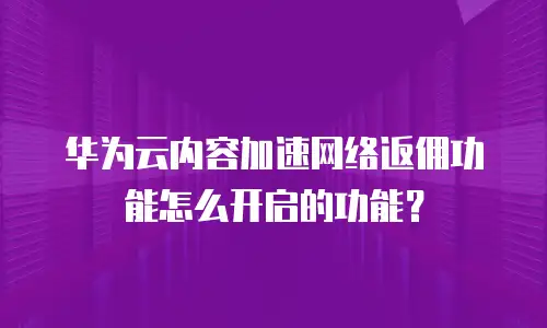 华为云内容加速网络返佣功能怎么开启的功能？