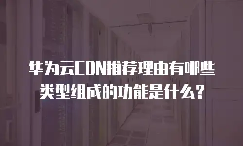 华为云CDN推荐理由有哪些类型组成的功能是什么？