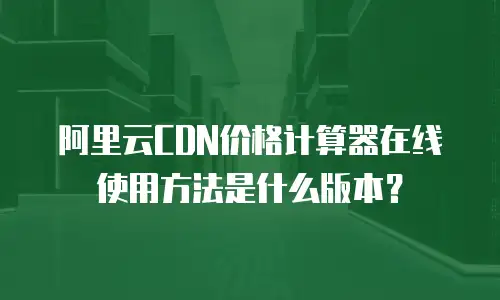 阿里云CDN价格计算器在线使用方法是什么版本？