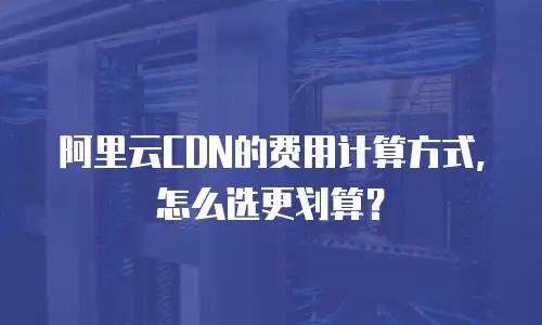 阿里云CDN的费用计算方式，怎么选更划算？