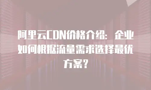 阿里云CDN价格介绍：企业如何根据流量需求选择最优方案？