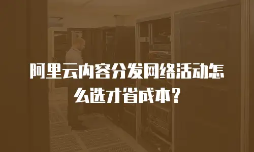阿里云内容分发网络活动怎么选才省成本？