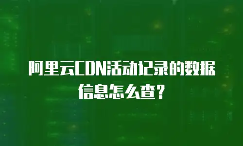 阿里云CDN活动记录的数据信息怎么查？