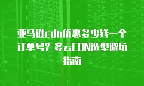 亚马逊cdn优惠多少钱一个订单号？多云CDN选型避坑指南