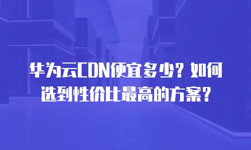 华为云CDN便宜多少？如何选到性价比最高的方案？