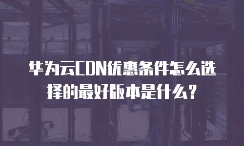 华为云CDN优惠条件怎么选择的最好版本是什么？