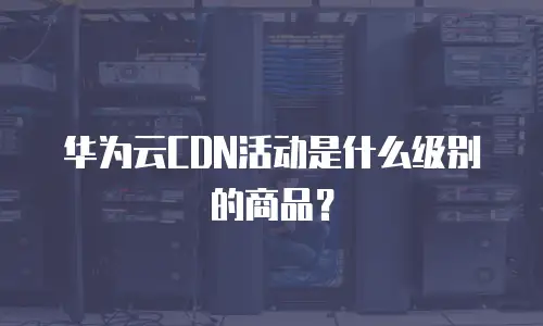 华为云CDN活动是什么级别的商品？