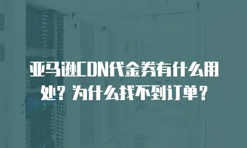 亚马逊CDN代金券有什么用处？为什么找不到订单？