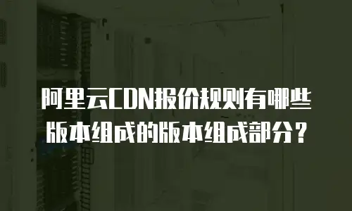 阿里云CDN报价规则有哪些版本组成的版本组成部分？