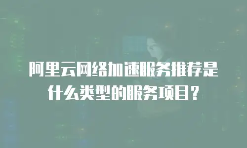 阿里云网络加速服务推荐是什么类型的服务项目？