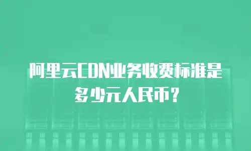 阿里云CDN业务收费标准是多少元人民币？