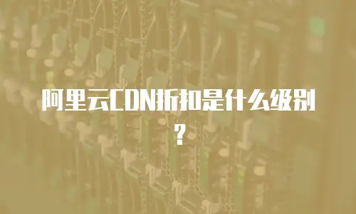 阿里云CDN折扣是什么级别？